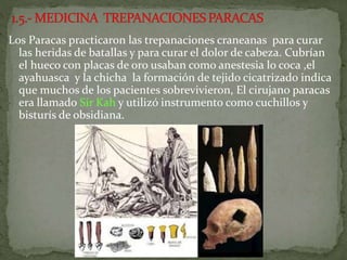 Los Paracas practicaron las trepanaciones craneanas para curar
las heridas de batallas y para curar el dolor de cabeza. Cubrían
el hueco con placas de oro usaban como anestesia lo coca ,el
ayahuasca y la chicha la formación de tejido cicatrizado indica
que muchos de los pacientes sobrevivieron, El cirujano paracas
era llamado Sir Kah y utilizó instrumento como cuchillos y
bisturís de obsidiana.
 