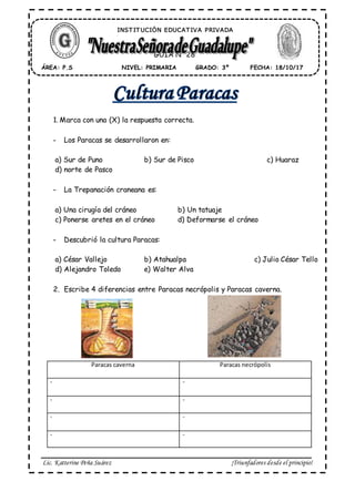 Lic. Katterine Peña Suárez ¡Triunfadores desde el principio!
1. Marca con una (X) la respuesta correcta.
- Los Paracas se desarrollaron en:
a) Sur de Puno b) Sur de Pisco c) Huaraz
d) norte de Pasco
- La Trepanación craneana es:
a) Una cirugía del cráneo b) Un tatuaje
c) Ponerse aretes en el cráneo d) Deformarse el cráneo
- Descubrió la cultura Paracas:
a) César Vallejo b) Atahualpa c) Julio César Tello
d) Alejandro Toledo e) Walter Alva
2. Escribe 4 diferencias entre Paracas necrópolis y Paracas caverna.
ÁREA: P.S FECHA: 18/10/17GRADO: 3ºNIVEL: PRIMARIA
GUÍA N° 28
INST IT UCIÓN EDUCAT IVA PRIVADA
Paracas caverna Paracas necrópolis
- -
- -
- -
- -
 