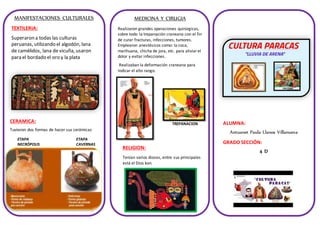 MANIFESTACIONES CULTURALES
TEXTILERIA:
Superaron a todas las culturas
peruanas, utilizando el algodón, lana
de camélidos, lana de vicuña, usaron
para el bordado el oro y la plata
CERAMICA:
ETAPA
NECRÓPOLIS
ETAPA
CAVERNAS
MEDICINA Y CIRUGIA
Realizaron grandes operaciones quirúrgicas,
sobre todo la trepanación craneana con el fin
de curar fracturas, infecciones, tumores.
Emplearon anestésicos como: la coca,
marihuana, chicha de jora, etc. para aliviarel
dolor y evitar infecciones.
Realizaban la deformación craneana para
indicar el alto rango.
TREPANACION
RELIGION:
Tenían varios dioses, entre sus principales
está el Dios kon.
Tuvieron dos formas de hacer sus cerámicas
ALUMNA:
Antuanet Paula Llanos Villanueva
GRADO SECCIÓN:
4 D
 