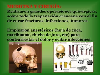 MEDICINA Y CIRUGÍA:
Realizaron grandes operaciones quirúrgicas,
sobre todo la trepanación craneana con el fin
de curar fracturas, infecciones, tumores.

Emplearon anestésicos (hoja de coca,
marihuana, chicha de jora, etc) para
contrarrestar el dolor y evitar infecciones.
 