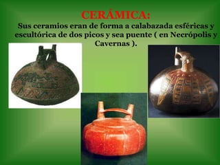 CERÁMICA:
 Sus ceramios eran de forma a calabazada esféricas y
escultórica de dos picos y sea puente ( en Necrópolis y
                      Cavernas ).
 