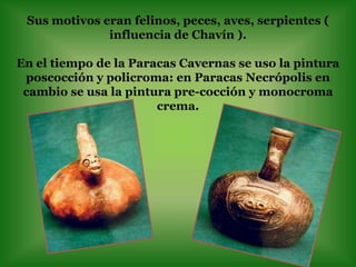 Sus motivos eran felinos, peces, aves, serpientes (
              influencia de Chavín ).

En el tiempo de la Paracas Cavernas se uso la pintura
 poscocción y policroma: en Paracas Necrópolis en
 cambio se usa la pintura pre-cocción y monocroma
                       crema.
 