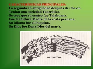 CARACTERÍSTICAS PRINCIPALES:
La segunda en antigüedad después de Chavín.
Tenían una sociedad Teocrática.
Se cree que su centro fue Tajahuana.
Fue la Cultura Madre de la costa peruana.
Su idioma fue el Puquina.
Su Dios fue Kon ( Dios del mar ).
 