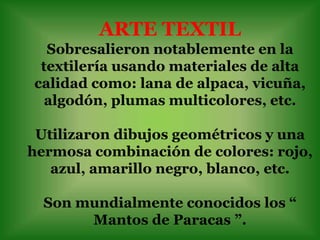 ARTE TEXTIL
  Sobresalieron notablemente en la
 textilería usando materiales de alta
calidad como: lana de alpaca, vicuña,
  algodón, plumas multicolores, etc.

 Utilizaron dibujos geométricos y una
hermosa combinación de colores: rojo,
   azul, amarillo negro, blanco, etc.

  Son mundialmente conocidos los “
       Mantos de Paracas ”.
 