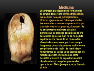 Los Paracas practicaron una forma cruda
de cirugía del cerebro llamada trepanación,
los médicos Paracas quirúrgicamente
hicieron agujeros en el cráneo para tratar
los traumatismo craneanos provocados por
traumatismos en las guerras, al parecer. Se
ha encontrado un número bastante
significativo de cráneos con placas de oro
que cubren agujeros. Aún no se ha podido
explicar bien la causa de un número tan
elevado de operaciones, pero se cree que
las guerras que asolaban esos territorios en
ese periodo fue la razón. Se han hallado
herramientas de varios tipos usadas por los
médicos paracas, instrumentos como
cuchillos y bisturís de la piedra volcánica
obsidiana fueron los principales en las
operaciones. El cirujano paracas es llamado
sir kah.
 