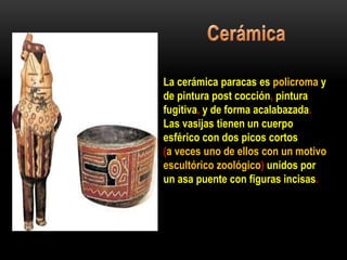 La cerámica paracas es policroma y
de pintura post cocción, pintura
fugitiva, y de forma acalabazada.
Las vasijas tienen un cuerpo
esférico con dos picos cortos
(a veces uno de ellos con un motivo
escultórico zoológico) unidos por
un asa puente con figuras incisas.
 