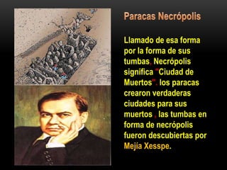 Llamado de esa forma
por la forma de sus
tumbas, Necrópolis
significa "Ciudad de
Muertos". los paracas
crearon verdaderas
ciudades para sus
muertos , las tumbas en
forma de necrópolis
fueron descubiertas por
Mejía Xesspe.
 