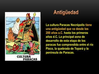 La cultura Paracas Necrópolis tiene
una antigüedad que va desde los
200 años a.C. hasta los primeros
años d.C. La principal zona de
desarrollo de esta etapa de los
paracas fue comprendida entre el río
Pisco, la quebrada de Topará y la
península de Paracas.
 