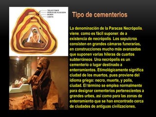La denominación de la Paracas Necrópolis,
viene, como es fácil suponer, de a
existencia de necrópolis. Los sepulcros
consisten en grandes cámaras funerarias,
en construcciones mucho más avanzadas
que suponen varias hileras de cuartos
subterráneos. Una necrópolis es un
cementerio o lugar destinado a
enterramientos. Etimológicamente significa
ciudad de los muertos, pues proviene del
idioma griego: necro, muerte, y polis,
ciudad. El término se emplea normalmente
para designar cementerios pertenecientes a
grandes urbes, así como para las zonas de
enterramiento que se han encontrado cerca
de ciudades de antiguas civilizaciones.
 