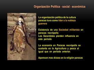 La organización política de la cultura
paracas tuvo como líder a la nobleza
guerrera
Existencia de una Sociedad militarista en
paracas necrópolis
Los Sacerdotes pierden influencia en
este periodo
La economía en Paracas necrópolis se
sustenta en la Agricultura y pesca al
igual que en periodo anterior.
Aparecen mas dioses en la religión paracas
 