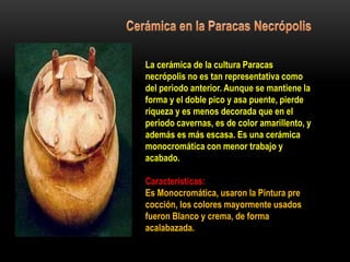 La cerámica de la cultura Paracas
necrópolis no es tan representativa como
del periodo anterior. Aunque se mantiene la
forma y el doble pico y asa puente, pierde
riqueza y es menos decorada que en el
periodo cavernas, es de color amarillento, y
además es más escasa. Es una cerámica
monocromática con menor trabajo y
acabado.
Características:
Es Monocromática, usaron la Pintura pre
cocción, los colores mayormente usados
fueron Blanco y crema, de forma
acalabazada.
 