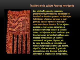 Los tejidos Necrópolis, en cambio,
presentan mayor maestría y delicadeza en
los diseños debido a que eran bordados por
habilidosos artesanos paracas, lo cual
permitía obtener hermosos motivos y
creaciones llenas de color. En los tejidos
paracas se representan personajes o
dioses sosteniendo báculos o cabezas
trofeo con fajas que atan a su cintura y se
transforman en serpientes bicéfalas, con
tocados rematados en un cuchillo
ceremonial, nariguera, bigotera, etc.
La clase dominante era enterrada con
mantos funerarios haciendo uso de lana,
algodón, alpaca o vicuña. El grado de
decoración en oro, diseños, materiales
denotaban la importancia de la persona.
 