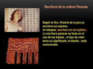 Según la Dra. Victoria de la jara su
escritura se expreso
en tokapus (escritura en los tejidos).
La escritura paracas se baso en el
uso de los tejidos , el tipo de color
tenia un significado, el diseño , todo
comunicaba.
 