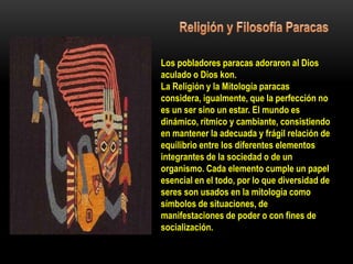 Los pobladores paracas adoraron al Dios
aculado o Dios kon.
La Religión y la Mitología paracas
considera, igualmente, que la perfección no
es un ser sino un estar. El mundo es
dinámico, rítmico y cambiante, consistiendo
en mantener la adecuada y frágil relación de
equilibrio entre los diferentes elementos
integrantes de la sociedad o de un
organismo. Cada elemento cumple un papel
esencial en el todo, por lo que diversidad de
seres son usados en la mitología como
símbolos de situaciones, de
manifestaciones de poder o con fines de
socialización.
 