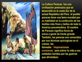 La Cultura Paracas fue una
civilización preincaica que se
desarrolló en la costa Sur de la
actual República del Perú, el pueblo
paracas tiene una fama mundial por
su habilidad en la confección de los
textiles más finos y bellos de toda la
América precolombina. El nombre
de Paracas significa lluvia de
arena o gente de frente grande.
También, los paracas son conocidos
por sus técnicas quirúrgicas en el
cráneo, las
llamadas "trepanaciones
craneanas" para salvar la vida a sus
soldados heridos por las guerras
que afrontaban.
 