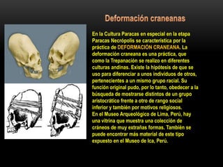 En la Cultura Paracas en especial en la etapa
Paracas Necrópolis se característica por la
práctica de DEFORMACIÓN CRANEANA. La
deformación craneana es una práctica, que
como la Trepanación se realizo en diferentes
culturas andinas. Existe la hipótesis de que se
uso para diferenciar a unos individuos de otros,
pertenecientes a un mismo grupo racial. Su
función original pudo, por lo tanto, obedecer a la
búsqueda de mostrarse distintos de un grupo
aristocrático frente a otro de rango social
inferior y también por motivos religiosos.
En el Museo Arqueológico de Lima, Perú, hay
una vitrina que muestra una colección de
cráneos de muy extrañas formas. También se
puede encontrar más material de este tipo
expuesto en el Museo de Ica, Perú.
 
