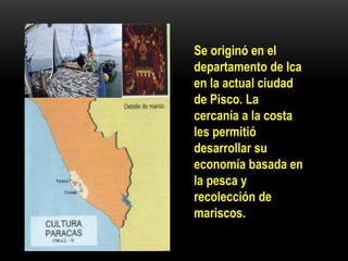 Se originó en el
departamento de Ica
en la actual ciudad
de Pisco. La
cercanía a la costa
les permitió
desarrollar su
economía basada en
la pesca y
recolección de
mariscos.
 