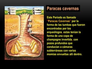 Este Periodo es llamado
"Paracas Cavernas" por la
forma de las tumbas que fueron
encontradas por los
arqueólogos, estas tenían la
forma de una copa de
champagne invertida, con
pozos profundos que
conducían a cámaras
subterráneas con varios
momias envueltas allí dentro.
 