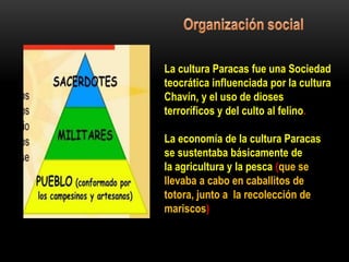 La cultura Paracas fue una Sociedad
teocrática influenciada por la cultura
Chavín, y el uso de dioses
terroríficos y del culto al felino.
La economía de la cultura Paracas
se sustentaba básicamente de
la agricultura y la pesca (que se
llevaba a cabo en caballitos de
totora, junto a la recolección de
mariscos)
 
