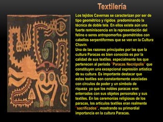 Los tejidos Cavernas se caracterizan por ser de
tipo geométrico y rígidos, predominando la
técnica de doble tela. En ellos existe aún una
fuerte reminiscencia en la representación del
felino o seres antropomorfos geométridos con
cabellos serpentiformes que se ven en la Cultura
Chavín.
Una de las razones principales por las que la
cultura Paracas es bien conocida es por la
calidad de sus textiles, especialmente los que
pertenecen al periodo "Paracas Necrópolis" que
constituyen una excepcional expresión artística
de su cultura. Es importante destacar que
estos textiles son constantemente asociadas
con círculos de poder y un símbolo de
riqueza, ya que los nobles paracas eran
enterrados con sus objetos personales y sus
textiles. En las ceremonias religiosas de los
paracas, los artículos textiles eran realmente
"sacrificados", mostrando su primordial
importancia en la cultura Paracas.
 