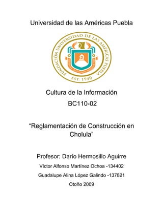 Universidad de las Américas Puebla




     Cultura de la Información
               BC110-02


“Reglamentación de Construcción en
             Cholula”


  Profesor: Darío Hermosillo Aguirre
   Víctor Alfonso Martínez Ochoa -134402
  Guadalupe Alina López Galindo -137821
               Otoño 2009
 