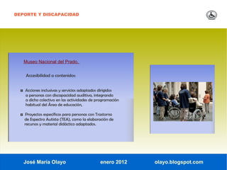 DEPORTE Y DISCAPACIDAD




   Museo Nacional del Prado.


     Accesibilidad a contenidos:


  ◘ Acciones inclusivas y servicios adaptados dirigidos
     a personas con discapacidad auditiva, integrando
     a dicho colectivo en las actividades de programación
     habitual del Área de educación,

  ◘ Proyectos específicos para personas con Trastorno
    de Espectro Autista (TEA), como la elaboración de
    recursos y material didáctico adaptados.




   José María Olayo                             enero 2012   olayo.blogspot.com
 