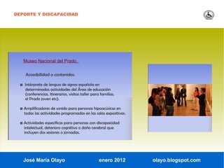 DEPORTE Y DISCAPACIDAD




   Museo Nacional del Prado.


     Accesibilidad a contenidos:

  ◘ Intérprete de lengua de signos española en
    determinadas actividades del Área de educación
    (conferencias, itinerarios, visitas taller para familias,
    el Prado joven etc).

  ◘ Amplificadores de sonido para personas hipoacúsicas en
    todas las actividades programadas en las salas expositivas.

  ◘ Actividades específicas para personas con discapacidad
    intelectual, deterioro cognitivo o daño cerebral que
    incluyen dos sesiones o jornadas.




   José María Olayo                                enero 2012     olayo.blogspot.com
 