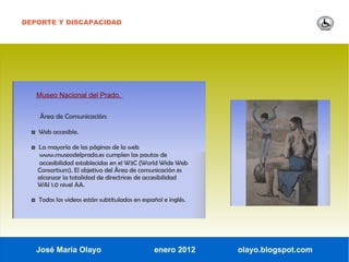 DEPORTE Y DISCAPACIDAD




   Museo Nacional del Prado.


     Área de Comunicación:

  ◘ Web accesible.

  ◘ La mayoría de las páginas de la web
    www.museodelprado.es cumplen las pautas de
    accesibilidad establecidas en el W3C (World Wide Web
    Consortium). El objetivo del Área de comunicación es
    alcanzar la totalidad de directrices de accesibilidad
    WAI 1.0 nivel AA.

  ◘ Todos los videos están subtitulados en español e inglés.




   José María Olayo                             enero 2012     olayo.blogspot.com
 