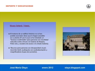 DEPORTE Y DISCAPACIDAD




    Museo Sefardí. Toledo.



  ◘ Al tratarse de un edificio histórico no se han
    podido acometer obras que lo hagan accesible
    en su planta 2ª, por lo que se ha instalado un
    “Quiosco multimedia” para personas con movilidad
    reducida (visita virtual a la Galería de Mujeres,
    Patio este, y escalera de acceso a la citada Galería).

  ◘ Recursos para personas con discapacidad visual::
    recorrido táctil, audioguías con audiodescripción y
    magnificadores (lupas de aumento).




   José María Olayo                              enero 2012   olayo.blogspot.com
 