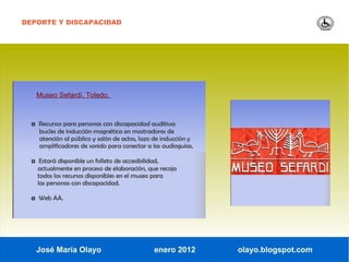 DEPORTE Y DISCAPACIDAD




   Museo Sefardí. Toledo.



  ◘ Recursos para personas con discapacidad auditiva:
     bucles de inducción magnética en mostradores de
     atención al público y salón de actos, lazo de inducción y
     amplificadores de sonido para conectar a las audioguías.

  ◘ Estará disponible un folleto de accesibilidad,
    actualmente en proceso de elaboración, que recoja
    todos los recursos disponibles en el museo para
    las personas con discapacidad.

  ◘ Web AA.




   José María Olayo                             enero 2012       olayo.blogspot.com
 