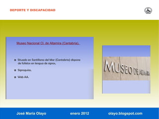 DEPORTE Y DISCAPACIDAD




   Museo Nacional Cl. de Altamira (Cantabria).




  ◘ Situado en Santillana del Mar (Cantabria) dispone
    de folletos en lengua de signos,

  ◘ Signoguías,

  ◘ Web AA.




   José María Olayo                          enero 2012   olayo.blogspot.com
 