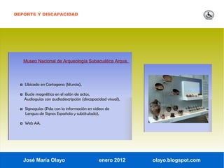 DEPORTE Y DISCAPACIDAD




   Museo Nacional de Arqueología Subacuática Arqua.




  ◘ Ubicado en Cartagena (Murcia),

  ◘ Bucle magnético en el salón de actos,
    Audioguías con audiodescripción (discapacidad visual),

  ◘ Signoguías (Pda con la información en videos de
    Lengua de Signos Española y subtitulado),

  ◘ Web AA.




   José María Olayo                           enero 2012     olayo.blogspot.com
 