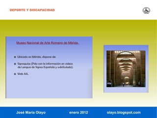 DEPORTE Y DISCAPACIDAD




   Museo Nacional de Arte Romano de Mérida.



  ◘ Ubicado en Mérida, dispone de:

  ◘ Signoguías (Pda con la información en videos
    de Lengua de Signos Española y subtitulado).

  ◘ Web AA.




   José María Olayo                          enero 2012   olayo.blogspot.com
 