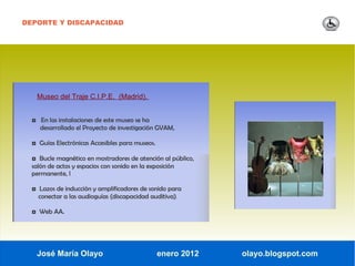 DEPORTE Y DISCAPACIDAD




   Museo del Traje C.I.P.E. (Madrid).


  ◘ En las instalaciones de este museo se ha
     desarrollado el Proyecto de investigación GVAM,

  ◘ Guías Electrónicas Accesibles para museos.

  ◘ Bucle magnético en mostradores de atención al público,
  salón de actos y espacios con sonido en la exposición
  permanente, l

  ◘ Lazos de inducción y amplificadores de sonido para
    conectar a las audioguías (discapacidad auditiva).

  ◘ Web AA.




   José María Olayo                              enero 2012   olayo.blogspot.com
 
