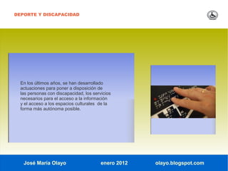 DEPORTE Y DISCAPACIDAD




  En los últimos años, se han desarrollado
  actuaciones para poner a disposición de
  las personas con discapacidad, los servicios
  necesarios para el acceso a la información
  y el acceso a los espacios culturales de la
  forma más autónoma posible.




   José María Olayo                      enero 2012   olayo.blogspot.com
 
