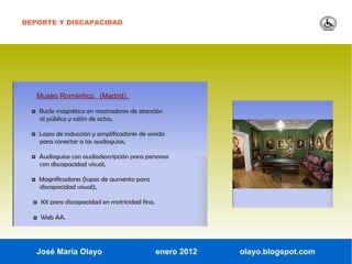 DEPORTE Y DISCAPACIDAD




   Museo Romántico. (Madrid).

  ◘ Bucle magnético en mostradores de atención
    al público y salón de actos,

  ◘ Lazos de inducción y amplificadores de sonido
    para conectar a las audioguías,

  ◘ Audioguías con audiodescripción para personas
    con discapacidad visual,

  ◘ Magnificadores (lupas de aumento para
    discapacidad visual),

  ◘ Kit para discapacidad en motricidad fina.

  ◘ Web AA.



   José María Olayo                             enero 2012   olayo.blogspot.com
 