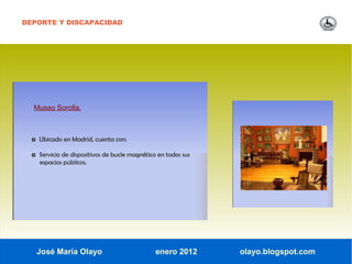 DEPORTE Y DISCAPACIDAD




  Museo Sorolla.



  ◘ Ubicado en Madrid, cuenta con:

  ◘ Servicio de dispositivos de bucle magnético en todos sus
     espacios públicos.




   José María Olayo                            enero 2012      olayo.blogspot.com
 
