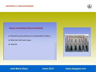 DEPORTE Y DISCAPACIDAD




  Museo Arqueológico Nacional (Madrid).



  ◘ Dispositivos para personas con discapacidad auditiva,

  ◘ Recorrido táctil para ciegos.

  ◘ Web AA.




   José María Olayo                           enero 2012    olayo.blogspot.com
 