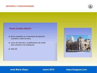 DEPORTE Y DISCAPACIDAD




  Museo Cerralbo (Madrid).



  ◘ Bucle magnético en mostradores de atención
    al público y salón de actos,

  ◘ Lazos de inducción y amplificadores de sonido
    para conectar a las audioguías.

  ◘ Web AA




   José María Olayo                          enero 2012   olayo.blogspot.com
 