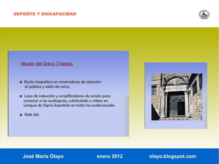 DEPORTE Y DISCAPACIDAD




  Museo del Greco (Toledo).



  ◘ Bucle magnético en mostradores de atención
    al público y salón de actos,

  ◘ Lazo de inducción y amplificadores de sonido para
    conectar a las audioguías, subtitulado y videos en
    Lengua de Signos Española en todos los audiovisuales.

  ◘ Web AA




   José María Olayo                           enero 2012    olayo.blogspot.com
 