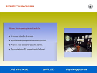 DEPORTE Y DISCAPACIDAD




  Museo de Arqueología de Cataluña.


  ◘ 2 rampas laterales de acceso.

  ◘ Aparcamiento para personas con discapacidad.

  ◘ Ascensor para acceder a todas las plantas.

  ◘ Aseos adaptados (Es necesario pedir la llave)




   José María Olayo                              enero 2012   olayo.blogspot.com
 