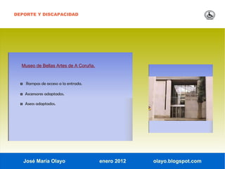 DEPORTE Y DISCAPACIDAD




  Museo de Bellas Artes de A Coruña.


  ◘ Rampas de acceso a la entrada.

  ◘ Ascensores adaptados.

  ◘ Aseos adaptados.




   José María Olayo                    enero 2012   olayo.blogspot.com
 