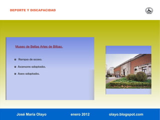 DEPORTE Y DISCAPACIDAD




  Museo de Bellas Artes de Bilbao.


  ◘ Rampas de acceso.

  ◘ Ascensores adaptados.

  ◘ Aseos adaptados.




   José María Olayo                  enero 2012   olayo.blogspot.com
 