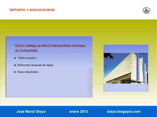 DEPORTE Y DISCAPACIDAD




  Centro Gallego de Arte Contemporáneo (Santiago
  de Compostela).

  ◘ Visitas guiadas.

  ◘ Intérpretes lenguaje de signos.

  ◘ Aseos adaptados.




   José María Olayo                   enero 2012   olayo.blogspot.com
 
