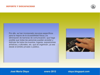 DEPORTE Y DISCAPACIDAD




  Por ello, se han incorporado recursos específicos
  para la mejora de la accesibilidad física y la
  eliminación de barreras de comunicación, que haga
  posible que todas las personas puedan acceder y
  disfrutar de todos los eventos, lugares, exposiciones
  artísticas y culturales, etc. que se organicen, ya sea
  desde el ámbito privado o público.




   José María Olayo                       enero 2012       olayo.blogspot.com
 