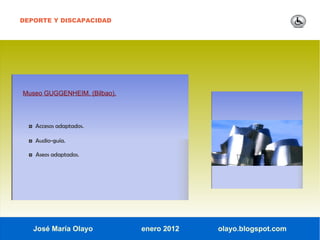 DEPORTE Y DISCAPACIDAD




Museo GUGGENHEIM. (Bilbao).




  ◘ Accesos adaptados.

  ◘ Audio-guía.

  ◘ Aseos adaptados.




   José María Olayo           enero 2012   olayo.blogspot.com
 