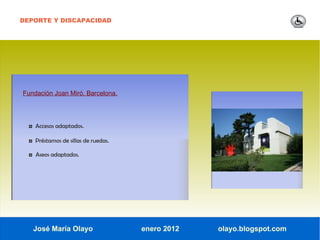 DEPORTE Y DISCAPACIDAD




Fundación Joan Miró. Barcelona.




  ◘ Accesos adaptados.

  ◘ Préstamos de sillas de ruedas.

  ◘ Aseos adaptados.




   José María Olayo                  enero 2012   olayo.blogspot.com
 