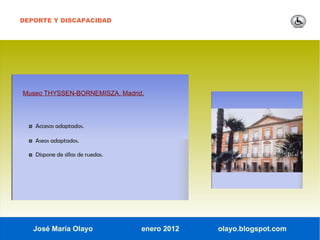 DEPORTE Y DISCAPACIDAD




Museo THYSSEN-BORNEMISZA. Madrid.




  ◘ Accesos adaptados.

  ◘ Aseos adaptados.

  ◘ Dispone de sillas de ruedas.




   José María Olayo                enero 2012   olayo.blogspot.com
 