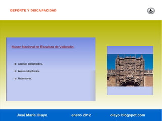 DEPORTE Y DISCAPACIDAD




Museo Nacional de Escultura de Valladolid.




  ◘ Accesos adaptados.

  ◘ Aseos adaptados.

  ◘ Ascensores.




   José María Olayo                     enero 2012   olayo.blogspot.com
 