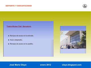 DEPORTE Y DISCAPACIDAD




Teatro-Museo Dalí. Barcelona.




  ◘ Rampas de acceso en la entrada.

  ◘ Aseos adaptados.

  ◘ Rampas de acceso en los pasillos.




   José María Olayo                     enero 2012   olayo.blogspot.com
 